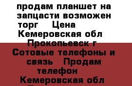 продам планшет на запцасти возможен торг! › Цена ­ 1 000 - Кемеровская обл., Прокопьевск г. Сотовые телефоны и связь » Продам телефон   . Кемеровская обл.,Прокопьевск г.